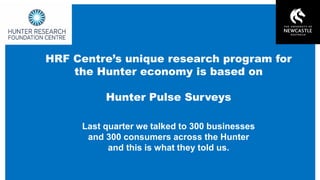 Hunter Research Foundation Centre www.newcastle.edu.au/hrfc
HRF Centres unique research program for
the Hunter economy is based on
Hunter Pulse Surveys
Last quarter we talked to 300 businesses
and 300 consumers across the Hunter
and this is what they told us.
 