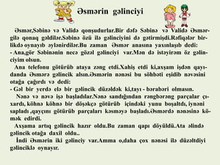 Əsmərin gəlinciyi
Əsmər,Səbinə və Validə qonşudurlar.Bir dəfə Səbinə və Validə Əsmərgilə qonaq gəldilər.Səbinə özü ilə gəlinciyini də gətirmişdi.Rəfiqələr birlikdə oynayıb əylənirdilər.Bu zaman Əsmər anasına yaxınlaşıb dedi:
- Ana,gör Səbinənin necə gözəl gəlinciyi var.Mən də istəyirəm öz gəlinciyim olsun.
Ana telefonu götürüb ataya zəng etdi.Xahiş etdi ki,axşam işdən qayıdanda Əsmərə gəlincik alsın.Əsmərin nənəsi bu söhbəti eşidib nəvəsini
otağa çağırdı və dedi:
- Gəl bir yerdə elə bir gəlincik düzəldək ki,tayı - bərabəri olmasın.
Nənə və nəvə işə başladılar.Nənə sandığından rəngbərəng parçalar çıxardı, köhnə köhnə bir döşəkçə götürüb içindəki yunu boşaltdı, iynəni
sapladı ,qayçını götürüb parçaları kəsməyə başladı.Əsmərdə nənəsinə kömək edirdi.
Axşama artıq gəlincik hazır oldu.Bu zaman qapı döyüldü.Ata əlində
gəlincik otağa daxil oldu..
İndi Əsmərin iki gəlinciy var.Amma o,daha çox nənəsi ilə düzəltdiyi
gəlinciklə oynayır.

 