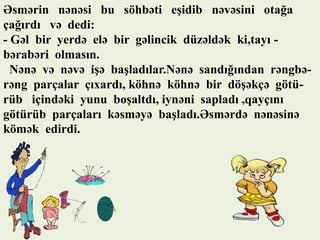 Əsmərin nənəsi bu söhbəti eşidib nəvəsini otağa
çağırdı və dedi:
- Gəl bir yerdə elə bir gəlincik düzəldək ki,tayı bərabəri olmasın.
Nənə və nəvə işə başladılar.Nənə sandığından rəngbərəng parçalar çıxardı, köhnə köhnə bir döşəkçə götürüb içindəki yunu boşaltdı, iynəni sapladı ,qayçını
götürüb parçaları kəsməyə başladı.Əsmərdə nənəsinə
kömək edirdi.

 