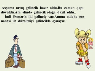 Axşama artıq gəlincik hazır oldu.Bu zaman qapı
döyüldü.Ata əlində gəlincik otağa daxil oldu..
İndi Əsmərin iki gəlinciy var.Amma o,daha çox
nənəsi ilə düzəltdiyi gəlinciklə oynayır.

 