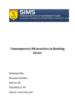 Contemporary HR practices in Banking Sector Submitted By- Manisha Sachdev Roll no. 06 PGD RB & S- 09 Source- www.rbs.com ,[object Object],              RBS- The Group: The Royal Bank of Scotland, founded in 1727- has 280 years of financial services experience. The Group has over 40 million customers worldwide, over half of which (25 million) are in the UK. It owns more than 40 well known consumer brands including RBS, NatWest, Direct Line, Churchill, Coutts, Ulster Bank and Citizens.  ,[object Object],What HR means to The Royal Bank of Scotland Group: The human resources function of The Royal Bank of Scotland Group (RBS) plays a valuable role in contributing to the Group’s ongoing business success, including the highly successful acquisition and integration of NatWest. However, the RBS group recognised that their HR team needed to maintain, enhance and grow their credibility and influence and therefore they needed to equip their HR professionals to be ‘Business people first, HR people second.’ The RBS group objective was to help their HR professionals increase their understanding of: • The business drivers and issues facing the organisation • How the HR function could proactively add value to the business in addressing some Of  these challenges. Our Priorities Every year we strengthen the extent and rigour of our consultation with our stakeholders. The issues that matter most to them provide the focus and priorities for activities. Overview  Financial Crime  Customer Service  Selling and Lending Practices  Employee Practices  Environmental Impact  Community Investment  Global Lending and Project Finance  Financial Education  Financial Inclusion  Small Business Support  Environmental issues pose both risks and opportunities for our business and the world.  RBS- Employee Practices The Group invests in motivating, training and managing its employees to help maximise their potential which the Stakeholders recognise directly through customer experience. A recent research also confirmed that RBS has a strong reputation amongst stakeholders as an excellent employer. Diversity in the workplace RBS promotes diversity in all aspects of its businesses and is committed to creating an environment that is based on meritocracy and inclusion, where all employees can develop their full potential. Numerous accolades for its diversity initiatives: Gold Standard Award from Opportunity Now (2008-2009), and the Employers' Forum on Disability (2008)  Gold Standard Award in the Race for Opportunity benchmarking and first place ranking within the Financial Services sector (2009)  Shortlisted in three award categories for the Women in Banking & Finance Awards for Achievement (2009)  Featured in the Stonewall Top 100 Employers Workplace Equality Index for Lesbian, Gay and Bisexual people (2009)  Placed in The Times Top 50 Where Women Want to Work (2008).  Training and development RBS employees receive regular performance and career development reviews and can monitor their personal development in an online learning system, Access to Learning. TalentWatch scheme helps line mangers identify particular abilities within their teams. An estimated 20,000 employees have now been identified.  Employee wellbeing Lifematters is a portal for its employees and their families to access expertise, information and advice on a wide variety of issues, including child and eldercare provision, moving abroad for work, health information and dealing with change and stress in the workplace. It's available 24 hours a day, seven days a week and can be accessed either by phone or online. Lifematters is tailored to each country taking into account its specific legal, cultural and language requirements. SpeakUp is a helpline available to all our employees who wish to report a serious concern in a confidential manner. Work life balance RBS offers a range of policies and practices to provide flexible working arrangements for employees. These include compressed hours, home working, job sharing, part-time and variable working hours. There are also policies to allow time away from work, such as short and long-term career breaks, dependents leave and winding down to retirement.  'Keeping in Touch' days allowing employees to return to work for up to ten days paid whist on leave, helping manage the transition from Maternity or Adoption Leave to back to work. Now day’s modern banks have come up with a concept of paternity leaves for male employees as well. Employee rights and freedom of association RBS seeks to comply in all  human resources policies within internationally accepted standards of behaviour, including core labour standards. These include the UN Declaration of Human Rights, the UN Global Compact and the lLO Declaration of Principles and Rights at Work. Measuring employee satisfaction RBS conducts an annual feedback through the Employee Opinion Survey (EOS) which helps to evaluate its efforts in a robust way and benchmark its progress against its peers. In 2007, RBS achieved a response rate of 87%. This is 10% higher than the Financial Services average. For the second year running it outperformed all its global peers in the financial services industry in each of the 15 categories. The results of the Survey ,[object Object],Other RBS Unique HR features include- Career Paths (Graduate Training programmes at RBS) When you join the RBS group as a graduate, one of our main aims, whichever area of the business you join, is to give you the broadest possible understanding of our organisation. We think this is the best way of preparing you for your future career and of helping you to develop your skills into the areas that are best suited to you.  Unite - The union for Royal Bank of Scotland staff  Unite, the union for Royal Bank of Scotland Group in Britain, exists to protect your interests and get you a better deal at work. We offer a wide range of services and benefits to members, including RBS also has “Insite” an HR portal where in one can put forward their grievances, or contact their Jointly Accredited Representative (JAR) where issues with Performance appraisal, encashment of leaves etc. are taken care of.  In case an employee is not satisfied with his/her performance rating, he has full rights to challenge his line manager On a broader look, we find that all major Banks and MNC’s now follow an appraisal system which is more executive centric ie which focuses on the overall assessment of employees and their unbiased assessment, from the grass root  level to the top management. For example Standard Chartered has Gallop (a third party company) , which assesses employees & managers through an elaborate Q 12  cycle of assessment so that So that the ratings are not influenced and  remain  unbiased. HR Approach- 2009 A purposeful management style.  
Making it happen
 for our customers and then for our shareholders.  A strategic understanding of our businesses and a focus on long-term quality profitability.  A business mix more biased than before to stable customer businesses.  Aiming to rely less on volatile, unsecured wholesale funding. 