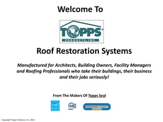 Roof Restoration Systems
Manufactured for Architects, Building Owners, Facility Managers
and Roofing Professionals who take their buildings, their business
and their jobs seriously!
Copyright Topps Products, Inc. 2014
Welcome To
From The Makers Of Topps Seal
 
