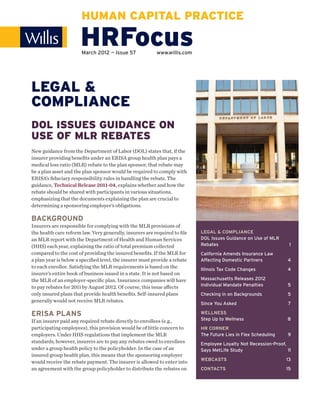HUMAN CAPITAL PRACTICE

                      HRFocus
                       March 2012 — Issue 57             www.willis.com




LEGAL &
COMPLIANCE
DOL ISSUES GUIDANCE ON
USE OF MLR REBATES
New guidance from the Department of Labor (DOL) states that, if the
insurer providing beneﬁts under an ERISA group health plan pays a
medical loss ratio (MLR) rebate to the plan sponsor, that rebate may
be a plan asset and the plan sponsor would be required to comply with
ERISA’s ﬁduciary responsibility rules in handling the rebate. The
guidance, Technical Release 2011-04, explains whether and how the
rebate should be shared with participants in various situations,
emphasizing that the documents explaining the plan are crucial to
determining a sponsoring employer’s obligations.

BACKGROUND
Insurers are responsible for complying with the MLR provisions of
the health care reform law. Very generally, insurers are required to ﬁle   LEGAL & COMPLIANCE
an MLR report with the Department of Health and Human Services             DOL Issues Guidance on Use of MLR
(HHS) each year, explaining the ratio of total premium collected           Rebates                                1
compared to the cost of providing the insured beneﬁts. If the MLR for      California Amends Insurance Law
a plan year is below a speciﬁed level, the insurer must provide a rebate   Affecting Domestic Partners           4
to each enrollee. Satisfying the MLR requirements is based on the          Illinois Tax Code Changes             4
insurer’s entire book of business issued in a state. It is not based on
the MLR of an employer-speciﬁc plan. Insurance companies will have         Massachusetts Releases 2012
to pay rebates for 2011 by August 2012. Of course, this issue aﬀects       Individual Mandate Penalties          5
only insured plans that provide health beneﬁts. Self-insured plans         Checking in on Backgrounds            5
generally would not receive MLR rebates.
                                                                           Since You Asked                       7

ERISA PLANS                                                                WELLNESS
If an insurer paid any required rebate directly to enrollees (e.g.,        Step Up to Wellness                   8
participating employees), this provision would be of little concern to     HR CORNER
employers. Under HHS regulations that implement the MLR                    The Future Lies in Flex Scheduling    9
standards, however, insurers are to pay any rebates owed to enrollees      Employee Loyalty Not Recession-Proof,
under a group health policy to the policyholder. In the case of an         Says MetLife Study                    11
insured group health plan, this means that the sponsoring employer
                                                                           WEBCASTS                              13
would receive the rebate payment. The insurer is allowed to enter into
an agreement with the group policyholder to distribute the rebates on      CONTACTS                             15
 