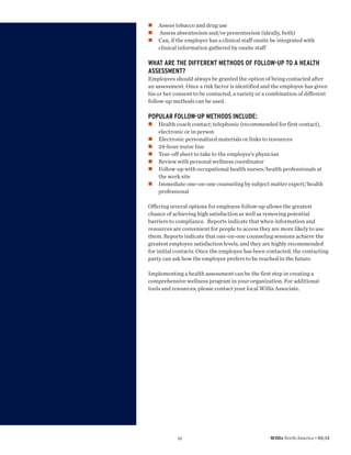 Assess tobacco and drug use
    Assess absenteeism and/or presenteeism (ideally, both)
    Can, if the employer has a clinical staff onsite be integrated with
    clinical information gathered by onsite staff

WHAT ARE THE DIFFERENT METHODS OF FOLLOW-UP TO A HEALTH
ASSESSMENT?
Employees should always be granted the option of being contacted after
an assessment. Once a risk factor is identified and the employee has given
his or her consent to be contacted, a variety or a combination of different
follow-up methods can be used.

POPULAR FOLLOW-UP METHODS INCLUDE:
    Health coach contact; telephonic (recommended for first contact),
    electronic or in person
    Electronic personalized materials or links to resources
    24-hour nurse line
    Tear-off sheet to take to the employee’s physician
    Review with personal wellness coordinator
    Follow-up with occupational health nurses/health professionals at
    the work site
    Immediate one-on-one counseling by subject matter expert/health
    professional

Offering several options for employee follow-up allows the greatest
chance of achieving high satisfaction as well as removing potential
barriers to compliance. Reports indicate that when information and
resources are convenient for people to access they are more likely to use
them. Reports indicate that one-on-one counseling sessions achieve the
greatest employee satisfaction levels, and they are highly recommended
for initial contacts. Once the employee has been contacted, the contacting
party can ask how the employee prefers to be reached in the future.

Implementing a health assessment can be the first step in creating a
comprehensive wellness program in your organization. For additional
tools and resources, please contact your local Willis Associate.




            10                                     Willis North America • 05/12
 
