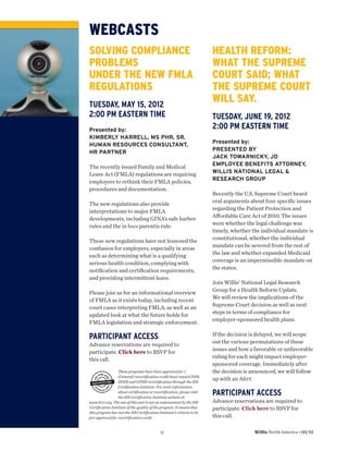 WEBCASTS
SOLVING COMPLIANCE                                                    HEALTH REFORM:
PROBLEMS                                                              WHAT THE SUPREME
UNDER THE NEW FMLA                                                    COURT SAID; WHAT
REGULATIONS                                                           THE SUPREME COURT
TUESDAY, MAY 15, 2012
                                                                      WILL SAY.
2:00 PM EASTERN TIME                                                  TUESDAY, JUNE 19, 2012
Presented by:
                                                                      2:00 PM EASTERN TIME
KIMBERLY HARRELL, MS PHR, SR.
                                                                      Presented by:
HUMAN RESOURCES CONSULTANT,
                                                                      PRESENTED BY
HR PARTNER
                                                                      JACK TOWARNICKY, JD
                                                                      EMPLOYEE BENEFITS ATTORNEY,
The recently issued Family and Medical
                                                                      WILLIS NATIONAL LEGAL &
Leave Act (FMLA) regulations are requiring
                                                                      RESEARCH GROUP
employers to rethink their FMLA policies,
procedures and documentation.
                                                                      Recently the U.S. Supreme Court heard
                                                                      oral arguments about four speciﬁc issues
The new regulations also provide
                                                                      regarding the Patient Protection and
interpretations to major FMLA
                                                                      Aﬀordable Care Act of 2010. The issues
developments, including GINA’s safe harbor
                                                                      were whether the legal challenge was
rules and the in loco parentis rule.
                                                                      timely, whether the individual mandate is
                                                                      constitutional, whether the individual
These new regulations have not lessened the
                                                                      mandate can be severed from the rest of
confusion for employers, especially in areas
                                                                      the law and whether expanded Medicaid
such as determining what is a qualifying
                                                                      coverage is an impermissible mandate on
serious health condition, complying with
                                                                      the states.
notiﬁcation and certiﬁcation requirements,
and providing intermittent leave.
                                                                      Join Willis’ National Legal Research
                                                                      Group for a Health Reform Update.
Please join us for an informational overview
                                                                      We will review the implications of the
of FMLA as it exists today, including recent
                                                                      Supreme Court decision as well as next
court cases interpreting FMLA, as well as an
                                                                      steps in terms of compliance for
updated look at what the future holds for
                                                                      employer-sponsored health plans.
FMLA legislation and strategic enforcement.

PARTICIPANT ACCESS                                                    If the decision is delayed, we will scope
                                                                      out the various permutations of these
Advance reservations are required to
                                                                      issues and how a favorable or unfavorable
participate. Click here to RSVP for
                                                                      ruling for each might impact employer-
this call.
                                                                      sponsored coverage. Immediately after
                 These programs have been approved for 1              the decision is announced, we will follow
                 (General) recertiﬁcation credit hour toward PHR,
                 SPHR and GPHR recertiﬁcation through the HR
                                                                      up with an Alert.
                 Certiﬁcation Institute. For more information
                 about certiﬁcation or recertiﬁcation, please visit
                 the HR Certiﬁcation Institute website at
                                                                      PARTICIPANT ACCESS
www.hrci.org. The use of this seal is not an endorsement by the HR    Advance reservations are required to
Certiﬁcation Institute of the quality of the program. It means that   participate. Click here to RSVP for
this program has met the HR Certiﬁcation Institute’s criteria to be
pre-approved for recertiﬁcation credit.                               this call.

                                          11                                           Willis North America • 05/12
 