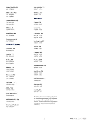 Grand Rapids, MI    San Antonio, TX
616 957 2020        210 979 7470

Milwaukee, WI       Wichita, KS
414 203 5248        316 263 3211
414 259 8837
                    WESTERN
Minneapolis, MN
763 302 7131        Fresno, CA
763 302 7209        559 256 6212

Moline, IL          Irvine, CA
309 764 9666        949 885 1200

Pittsburgh, PA      Las Vegas, NV
412 645 8506        602 787 6235
                    602 787 6078
Schaumburg, IL
847 517 3469        Los Angeles, CA
                    213 607 6300
SOUTH CENTRAL
                    Novato, CA
Amarillo, TX        415 493 5210
806 376 4761
                    Phoenix, AZ
Austin, TX          602 787 6235
512 651 1660        602 787 6078

Dallas, TX          Portland, OR
972 715 2194        503 274 6224
972 715 6272
                    Rancho/Irvine, CA
Denver, CO          562 435 2259
303 765 1564
303 773 1373        San Diego, CA
                    858 678 2000
Houston, TX         858 678 2132
713 625 1017
713 625 1082        San Francisco, CA
                    415 291 1567
McAllen, TX
956 682 9423        San Jose, CA
                    408 436 7000
Mills, WY
307 266 6568        Seattle, WA
                    800 456 1415
New Orleans, LA
504 581 6151
                    The information contained in this publication is
                    not intended to represent legal or tax advice and
Oklahoma City, OK   has been prepared solely for educational
405 232 0651        purposes. You may wish to consult your attorney
                    or tax adviser regarding issues raised in this
Overland Park, KS   publication.
913 339 0800




                                         13                             Willis North America • 05/12
 
