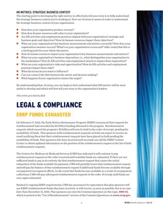 HR METRICS: STRATEGIC BUSINESS CONTEXT
The starting point in developing the right metrics to effectively tell your story is to fully understand
the strategic business context you’re working in. Here are 10 areas to assess in order to understand
the strategic business context of your organization:

    How does your organization produce revenue?
    How does human resources add value to your organization?
    Are HR activities and employment practices aligned with your organization’s strategic and
    business goals and objectives? How do human resources impact these objectives?
    What are your organization’s key business measurements and metrics currently? How does your
    organization measure success? What’s on your organization’s scorecard? Adler noted that this is
    a starting point for your whole discussion.
    How do human resources impact your organization’s key business measurements and metrics?
    What are your organization’s business imperatives, i.e., what distinguishes your organization in
    the marketplace? How do HR activities and employment practices impact these imperatives?
    What are your organization’s risks and opportunities? How do HR activities and employment
    practices impact these risks?
    What decisions do you want to influence?
    Can you connect the dots between the metric and decision making?
    What happens if your organization misses the target?

By understanding these 10 areas, you can begin to best understand what HR metrics will be most
useful to develop and which will best tell your story to the organization’s leaders.

This article provided by BLR.



LEGAL & COMPLIANCE
ERRP FUNDS EXHAUSTED
On February 17, 2012, the Early Retiree Reinsurance Program (ERRP) announced that requests for
reimbursement had exceeded the $5 billion funding allocated to the program. Reimbursement
requests which exceed the program's $5 billion will now be held in the order of receipt, pending the
availability of funds. Plan sponsors with reimbursement requests on hold can expect to receive an
email notifying them that their reimbursement requests have been placed on hold pending the
availability of funds. Plan sponsors who have received such an email can call the ERRP Contact
Center to obtain updated information on the position of the reimbursement request in the list of held
reimbursement requests.

The Centers for Medicare & Medicaid Services (CMS) has indicated it will continue to pay
reimbursement requests in the order received until available funds are exhausted. If there are not
suﬃcient funds to pay in its entirety the ﬁrst reimbursement request that causes the initial
exhaustion of the funds available for payment, CMS will partially honor that reimbursement request,
and will pay the balance of that reimbursement request if additional funds become available through
overpayment recoupment eﬀorts. In the event that funds become available as a result of overpayment
collections, CMS will pay subsequent reimbursement requests in the order of receipt until funds are
once again exhausted.

Related to ongoing ERRP requirements, CMS has announced its expectation that plan sponsors will
use ERRP reimbursement funds they have received, or will receive, as soon as possible, but in no case
later than December 31, 2014. Plan sponsors can view the Common Question on this topic, 800-13,
which is posted in the "Use of Reimbursement" section of the Common Questions on www.errp.gov.

                                                           3                                       Willis North America • 05/12
 