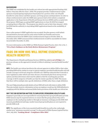 BACKGROUND
The ERRP was established by the health care reform law with appropriated funding of $5
billion. It became effective June 1, 2010. The program provides reimbursement to plan
sponsors of participating employment-based plans for a portion of the cost of health
benefits for early retirees and their spouses, surviving spouses and dependents. In order to
obtain reimbursement under the ERRP, plan sponsors had to first submit a completed
application to the Department of Health and Human Services (HHS) and be accepted into
the program. HHS began accepting ERRP applications on June 29, 2010 but stopped
accepting them in May 2011. The program was slated to end no later than January 1, 2014,
but HHS had the authority to stop taking ERRP applications based on the availability of
funding.

Once a plan sponsor’s ERRP application was accepted, the plan sponsor could submit
documentation of actual costs for early retiree health care benefits and receive
reimbursement from the ERRP. Claim reimbursements began in October 2010. In
December 2011, ERRP announced that reimbursements would be unavailable for claims
incurred after December 31, 2011.

For more information on the ERRP, see Willis Human Capital Practice Alert, Vol. 3, No. 7,
“It’s a Start: Guidance on the Early Retiree Reinsurance Program.”


FAQS ON HOW HHS WILL DEFINE ESSENTIAL
HEALTH BENEFITS
The Department of Health and Human Services (HHS) has added a set of FAQs to its
previous releases on the approach it intends to follow in deﬁning “essential health beneﬁts”
(EHB).

NOTE: The health care reform law directs the relevant agencies to deﬁne EHB so that a plan
providing EHB will be similar in scope to typical employer-provided health beneﬁts and will
include coverage in 10 broad categories of health care. HHS has indicated that it intends to
issue regulations under which each state chooses a benchmark plan from among several
options and then determines what must be added so that the resulting plan provides
coverage of all 10 categories of health care that the statute speciﬁes for EHB. This means
that there will be multiple state-speciﬁc deﬁnitions of EHB, rather than a single deﬁnition.

The new FAQs primarily provide details on how HHS will work with states to deﬁne EHB.
They also include, however, information on how an employer would use the EHB deﬁnition in
complying with the lifetime and annual dollar limits provisions of the health care reform law.

WHY THE EHB DEFINITION MATTERS TO EMPLOYERS SPONSORING HEALTH PLANS
Employers generally are not responsible for ensuring that their group health plans provide
EHB. Insurers may be required, however, to ensure that the group policies they sell to
employers in the small group market or through an insurance exchange provide EHB. Self-
insured, grandfathered and large-market insured group health plans are not required to
provide EHB at all.

NOTE: The significance of the term essential health benefits (as well as the confusingly
similar term “minimum essential coverage”) is discussed in Willis Human Capital Practice
Alert, July 2011, “Looking Ahead – Compliance After 2011.”




                                                               4                                 Willis North America • 05/12
 