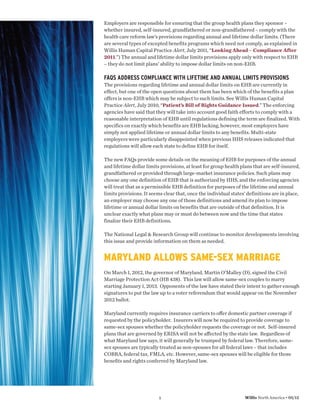 Employers are responsible for ensuring that the group health plans they sponsor –
whether insured, self-insured, grandfathered or non-grandfathered – comply with the
health care reform law’s provisions regarding annual and lifetime dollar limits. (There
are several types of excepted benefits programs which need not comply, as explained in
Willis Human Capital Practice Alert, July 2011, “Looking Ahead – Compliance After
2011.”) The annual and lifetime dollar limits provisions apply only with respect to EHB
– they do not limit plans’ ability to impose dollar limits on non-EHB.

FAQS ADDRESS COMPLIANCE WITH LIFETIME AND ANNUAL LIMITS PROVISIONS
The provisions regarding lifetime and annual dollar limits on EHB are currently in
effect, but one of the open questions about them has been which of the benefits a plan
offers is non-EHB which may be subject to such limits. See Willis Human Capital
Practice Alert, July 2010, “Patient’s Bill of Rights Guidance Issued.” The enforcing
agencies have said that they will take into account good faith efforts to comply with a
reasonable interpretation of EHB until regulations defining the term are finalized. With
specifics on exactly which benefits are EHB lacking, however, most employers have
simply not applied lifetime or annual dollar limits to any benefits. Multi-state
employers were particularly disappointed when previous HHS releases indicated that
regulations will allow each state to define EHB for itself.

The new FAQs provide some details on the meaning of EHB for purposes of the annual
and lifetime dollar limits provisions, at least for group health plans that are self-insured,
grandfathered or provided through large-market insurance policies. Such plans may
choose any one definition of EHB that is authorized by HHS, and the enforcing agencies
will treat that as a permissible EHB definition for purposes of the lifetime and annual
limits provisions. It seems clear that, once the individual states’ definitions are in place,
an employer may choose any one of those definitions and amend its plan to impose
lifetime or annual dollar limits on benefits that are outside of that definition. It is
unclear exactly what plans may or must do between now and the time that states
finalize their EHB definitions.

The National Legal & Research Group will continue to monitor developments involving
this issue and provide information on them as needed.


MARYLAND ALLOWS SAME-SEX MARRIAGE
On March 1, 2012, the governor of Maryland, Martin O’Malley (D), signed the Civil
Marriage Protection Act (HB 438). This law will allow same-sex couples to marry
starting January 1, 2013. Opponents of the law have stated their intent to gather enough
signatures to put the law up to a voter referendum that would appear on the November
2012 ballot.

Maryland currently requires insurance carriers to oﬀer domestic partner coverage if
requested by the policyholder. Insurers will now be required to provide coverage to
same-sex spouses whether the policyholder requests the coverage or not. Self-insured
plans that are governed by ERISA will not be aﬀected by the state law. Regardless of
what Maryland law says, it will generally be trumped by federal law. Therefore, same-
sex spouses are typically treated as non-spouses for all federal laws – that includes
COBRA, federal tax, FMLA, etc. However, same-sex spouses will be eligible for those
beneﬁts and rights conferred by Maryland law.




                          5                                       Willis North America • 05/12
 