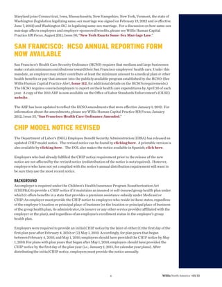 Maryland joins Connecticut, Iowa, Massachusetts, New Hampshire, New York, Vermont, the state of
Washington (legislation legalizing same-sex marriage was signed on February 13, 2012 and is eﬀective
June 7, 2012) and Washington D.C. in legalizing same-sex marriage. For a discussion on how same-sex
marriage aﬀects employers and employer-sponsored beneﬁts, please see Willis Human Capital
Practice HR Focus, August 2011, Issue 50, “New York Enacts Same-Sex Marriage Law.”


SAN FRANCISCO: HCSO ANNUAL REPORTING FORM
NOW AVAILABLE
San Francisco’s Health Care Security Ordinance (HCSO) requires that medium and large businesses
make certain minimum contributions toward their San Francisco employees’ health care. Under this
mandate, an employer may either contribute at least the minimum amount to a medical plan or other
health beneﬁts or pay that amount into the publicly available program established by the HCSO. (See
Willis Human Capital Practice Alert, Issue 112, for additional details on the HCSO’s requirements.)
The HCSO requires covered employers to report on their health care expenditures by April 30 of each
year. A copy of the 2011 ARF is now available on the Oﬃce of Labor Standards Enforcement’s (OLSE)
website.

The ARF has been updated to reﬂect the HCSO amendments that were eﬀective January 1, 2012. For
information about the amendments, please see Willis Human Capital Practice HR Focus, January
2012, Issue 55, “San Francisco Health Care Ordinance Amended.”


CHIP MODEL NOTICE REVISED
The Department of Labor’s (DOL) Employee Beneﬁt Security Administration (EBSA) has released an
updated CHIP model notice. The revised notice can be found by clicking here. A printable version is
also available by clicking here. The DOL also makes the notice available in Spanish; click here.

Employers who had already fulﬁlled the CHIP notice requirement prior to the release of the new
notice are not aﬀected by the revised notice (redistribution of the notice is not required). However,
employers who have not yet complied with the notice’s annual distribution requirement will want to
be sure they use the most recent notice.

BACKGROUND
An employer is required under the Children’s Health Insurance Program Reauthorization Act
(CHIPRA) to provide a CHIP notice if it maintains an insured or self-insured group health plan under
which it offers benefits in a state that provides a premium assistance subsidy under Medicaid or
CHIP. An employer must provide the CHIP notice to employees who reside in these states, regardless
of the employer’s location or principal place of business (or the location or principal place of business
of the group health plan, its administrator, its insurer or any other service provider affiliated with the
employer or the plan), and regardless of an employee’s enrollment status in the employer’s group
health plan.

Employers were required to provide an initial CHIP notice by the later of either (1) the first day of the
first plan year after February 4, 2010 or (2) May 1, 2010. Accordingly, for plan years that began
between February 4, 2010, and May 1, 2010, employers should have provided the CHIP notice by May
1, 2010. For plans with plan years that began after May 1, 2010, employers should have provided the
CHIP notice by the first day of the plan year (i.e., January 1, 2011, for calendar year plans). After
distributing the initial CHIP notice, employers must provide the notice annually.




                                                                 6                                  Willis North America • 05/12
 