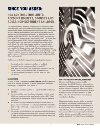 SINCE YOU ASKED:
HSA CONTRIBUTION LIMITS:
ACCOUNT HOLDERS, SPOUSES AND
ADULT, NON-DEPENDENT CHILDREN
The National Legal & Research Group (NLRG) is frequently asked
about who may contribute to a Health Savings Account (HSA) and
who is eligible for tax-free reimbursements from an HSA. NLRG was
recently asked several questions in regard to an employee, age 59,
who elected to cover an adult child under an HSA-qualiﬁed high de-
ductible health plan (HDHP). She elected full family coverage, cov-
ering herself, her spouse, age 60, and the adult child. The spouse also
has an HSA-qualiﬁed HDHP through his employer and has also
elected full family coverage (covering himself, his spouse and the
adult child). The adult child does not qualify as a tax dependent
under Internal Revenue Code (IRC) §152 as a “qualifying relative”
but was added to the parents’ coverage following enactment of the
Patient Protection and Aﬀordable Care Act of 2010 (PPACA). PPACA
requires employer-sponsored group health plans that provide cover-
age for employees’ children to make that coverage available until the
child reaches age 26.

NLRG received the following questions regarding this situation:

1. How much can the employee contribute to her HSA?
2. How much can the spouse contribute to his HSA?
3. What is the interaction, if any, between the employee’s and the
   spouse’s ability to contribute to their individual HSAs?
4. Can the adult child contribute to her own HSA, and, if so,
   how much?

BACKGROUND                                                                HSA CONTRIBUTIONS ANYONE, EVERYONE?
In order to make a tax-deductible contribution to an HSA, a person        HSAs are individual accounts, owned by
must be an “eligible individual.” A person is an eligible individual,     individuals. The HDHP, however, is an employer-
with respect to any month, if the person is:                              sponsored group health plan. While the employer
                                                                          sets the eligibility criteria for the HDHP, federal
    Covered by a plan that qualifies as a high deductible health plan     tax rules determine whether an individual with an
    (HDHP)                                                                HDHP can enroll in and contribute to an HSA.
    Not covered at the same time by any other plan which is not an        These rules also determine how much they can
    HDHP, but which covers the same benefits as the HDHP (other           contribute to the HSA.
    health plans include general purpose health Flexible Spending
    Accounts)                                                             The amount that the account holder or any other
    Not claimed as a dependent on another person's tax return (a          person (e.g., an employer) can contribute to the
    spouse is not considered to be a tax dependent under either IRC       account holder’s HSA depends on the category of
    §§151 or 152, even though a taxpayer may claim an exemption for       HDHP coverage the account holder has (i.e., self-
    the spouse)                                                           only or family), the account holder’s age, the date
    Not enrolled (not just eligible, but actually enrolled) in Medicare   the account holder becomes an eligible individual,
    Part A or B (eligible employees age 65 or over may contribute to      and the date the account holder ceases to be an
    an HSA, including the catch-up contribution, as long as they are      eligible individual. For 2012, if the account holder
    not enrolled in Medicare)



                                                              7                                     Willis North America • 05/12
 