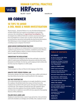 HUMAN CAPITAL PRACTICE

                       HRFocus
                       May 2012 — Issue 59                          www.willis.com



HR CORNER
10 TIPS TO AVOID
A DOL WAGE & HOUR INVESTIGATION
Knock, knock … Surprise! Believe it or not, the federal Department
of Labor (DOL) does not require an investigator to previously
announce the scheduling of a wage & hour investigation. The
investigator has sufficient latitude to initiate unannounced wage &
hour investigations, in many cases, in order to directly observe
normal business operations and quickly develop factual information.
The following are some strategies to prevent this knock from
sounding at your company’s front door!

AVOID UNFAIR COMPENSATION PRACTICES
Make sure employees are compensated in a consistent manner. If an
employer’s pay practices are consistent, complaints are less likely to
arise, and the employer will be in a better situation if DOL does
                                                                                TABLE OF CONTENTS
launch a wage & hour investigation.
                                                                                HR CORNER
UNDERSTAND THE REGULATIONS                                                      10 Tips To Avoid A DOL Wage
It is important that employers take the time and make a concerted               & Hour Investigation                   1
effort to understand and familiarize themselves with the Fair Labor
                                                                                HR Metrics: 10 Ways To Assess
Standards Act (FLSA). It is the law, and if employers fail to follow the
                                                                                Strategic Business Context Of
law they may face litigation or a DOL audit.                                    Your Organization                     2
                                                                                LEGAL & COMPLIANCE
TRAINING
Train managers so they are fluent in the language of the FLSA.                  ERRP Funds Exhausted                  3
                                                                                FAQS On How HHS Will Define
ANALYZE STATE VERSUS FEDERAL LAW                                                Essential Health Benefits             4
Determine whether the state’s wage & hour laws conflict with federal            Maryland Allows Same-Sex Marriage     5
law, then follow the law that is most beneficial to the employee.
                                                                                San Francisco: HCSO Annual
                                                                                Reporting Form Now Available          6
PAY PAST OVERTIME DUE                                                           CHIP Model Notice Revised             6
If it is determined that an employee is wrongly classified as exempt,
the employer should determine how many overtime hours the                       SINCE YOU ASKED
employee has worked in the past 2 years, then pay the employee the              HSA Contribution Limits:
overtime due. The employer should also have the employee sign a                 Account Holders, Spouses And Adult,
release to free the employer from further liability. Paying past                Non-Dependent Children                7
overtime due to employees now will be far less expensive than paying            WELLNESS
them in a DOL settlement.                                                       Assessing The Health Of
                                                                                Your Population                       9
FOLLOW CHILD LABOR LAWS                                                         WEBCASTS                              11
Employers must determine a minor’s age and set his or her job duties
and work schedules accordingly and carefully. Also, employers must              CONTACTS                              12
 