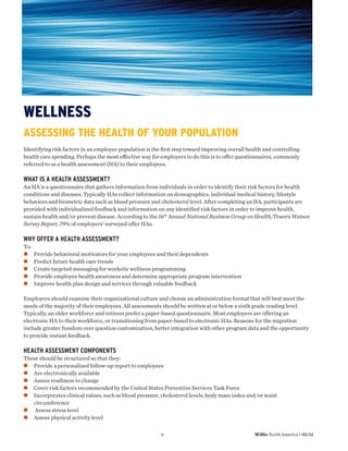 WELLNESS
ASSESSING THE HEALTH OF YOUR POPULATION
Identifying risk factors in an employee population is the ﬁrst step toward improving overall health and controlling
health care spending. Perhaps the most eﬀective way for employers to do this is to oﬀer questionnaires, commonly
referred to as a health assessment (HA) to their employees.

WHAT IS A HEALTH ASSESSMENT?
An HA is a questionnaire that gathers information from individuals in order to identify their risk factors for health
conditions and diseases. Typically HAs collect information on demographics, individual medical history, lifestyle
behaviors and biometric data such as blood pressure and cholesterol level. After completing an HA, participants are
provided with individualized feedback and information on any identified risk factors in order to improve health,
sustain health and/or prevent disease. According to the 16th Annual National Business Group on Health/Towers Watson
Survey Report, 79% of employers’ surveyed offer HAs.

WHY OFFER A HEALTH ASSESSMENT?
To:
      Provide behavioral motivators for your employees and their dependents
      Predict future health care trends
      Create targeted messaging for worksite wellness programming
      Provide employee health awareness and determine appropriate program intervention
      Improve health plan design and services through valuable feedback

Employers should examine their organizational culture and choose an administration format that will best meet the
needs of the majority of their employees. All assessments should be written at or below a sixth grade reading level.
Typically, an older workforce and retirees prefer a paper-based questionnaire. Most employers are offering an
electronic HA to their workforce, or transitioning from paper-based to electronic HAs. Reasons for the migration
include greater freedom over question customization, better integration with other program data and the opportunity
to provide instant feedback.

HEALTH ASSESSMENT COMPONENTS
These should be structured so that they:
   Provide a personalized follow-up report to employees
   Are electronically available
   Assess readiness to change
   Cover risk factors recommended by the United States Preventive Services Task Force
   Incorporates clinical values, such as blood pressure, cholesterol levels, body mass index and/or waist
   circumference
    Assess stress level
   Assess physical activity level

                                                         9                                      Willis North America • 05/12
 