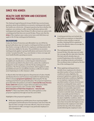 SINCE YOU ASKED:
HEALTH CARE REFORM AND EXCESSIVE
WAITING PERIODS
The National Legal & Research Group (NLRG) has received many
questions about the prohibition on excessive waiting periods under
the health care reform law. A frequent question has been whether the
employer can continue to oﬀer certain health plan options with
waiting periods longer than 90 days if it oﬀers at least one option with
a waiting period that does not exceed 90 days. Please note that the
delay of the employer pay or play excise taxes until 2015 does not
apply to the 90-day waiting period limitation.

n

A waiting period does not include the
time before an employee or dependent
enrolls as a late enrollee or special
enrollee. Existing HIPAA regulations
govern the eﬀective dates of coverage for
special enrollment.

n

The waiting period must not extend
beyond 90 days (the plan may not make
the coverage eﬀective date later than the
91st day) and all calendar days are
counted beginning on the enrollment
date, including weekends and holidays.
The enrollment date is deﬁned as the ﬁrst
day of the waiting period.

n

When applying waiting periods to
variable-hour employees for whom a
speciﬁed number of hours worked is a
condition for plan eligibility, the
proposed regulations explain that “if a
group health plan conditions eligibility
on an employee regularly having a
speciﬁed number of hours of service per
period (or working full-time), and it
cannot be determined that a newly-hired
employee is reasonably expected to
regularly work that number of hours per
period (or work full-time), the plan may
take a reasonable period of time to
determine whether the employee meets
the plan’s eligibility condition, which
may include a measurement period of no
more than 12 months that begins on any
date between the employee’s start date
and the ﬁrst day of the ﬁrst calendar
month following the employee’s start

BACKGROUND
Under the Patient Protection and Aﬀordable Care Act (PPACA),
group health plans may not require a waiting period that exceeds 90
days before coverage is eﬀective for employees and dependents who
are otherwise eligible for the plan. The prohibition on excessive
waiting periods applies to group health plans and insurers but not to
certain “excepted beneﬁts” (e.g., most dental or vision coverage and
most health ﬂexible spending accounts).
The plan can still have other eligibility requirements, such as being in
an eligible job classiﬁcation or achieving job-related licensure
requirements speciﬁed in the plan’s terms, unless the condition is
designed to avoid compliance with the 90-day waiting period
limitation. The 90-day waiting period limit, which applies to both
grandfathered and non-grandfathered plans, is eﬀective for plans
years beginning on or after January 1, 2014.
In March 2013, the federal agencies (Departments of Labor, Health
and Human Services and Treasury) responsible for implementing
PPACA released proposed regulations addressing the 90-day
waiting period limit for group health plans. The proposed regulations
generally follow the guidance provided in Internal Revenue Service
Notice 2012-59 (issued in August 2012 and addressed in Willis
Human Capital Practice Alert, October 2012, “PPACA
Determination of Full-Time Employees – Interim Safe
Harbor”). Plans may follow either the earlier guidance or the
proposed regulations through at least the end of 2014.
Highlights of the proposed regulations:
n

While the regulations prohibit plans from requiring eligible
participants and beneﬁciaries from having to wait more than 90
days for their coverage to become eﬀective, they do not require
plan sponsors to oﬀer coverage to any particular employee or
class of employees.

4

Willis North America • 9/13

 