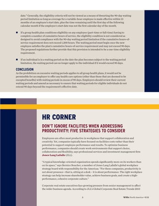 date.” Generally, the eligibility criteria will not be viewed as a means of thwarting the 90-day waiting
period limitation so long as coverage for a variable-hour employee is made eﬀective within 13
months of an employee’s start date, plus the time remaining until the ﬁrst day of the following
calendar month if the employee's start date was not the ﬁrst calendar day of the month.
n

If a group health plan conditions eligibility on any employee (part-time or full-time) having to
complete a number of cumulative hours of service, the eligibility condition is not considered as
designed to avoid compliance with the 90-day waiting period limitation if the cumulative hours-ofservice requirement does not exceed 1,200 hours. The waiting period must begin once the new
employee satisﬁes the plan’s cumulative hours-of-service requirement and may not exceed 90 days.
The proposed regulations further provide that this provision is intended to be a one-time eligibility
requirement.

n

If an individual is in a waiting period on the date the plan becomes subject to the waiting period
limitation, the waiting period can no longer apply to the individual if it would exceed 90 days.

CONCLUSION
As the prohibition on excessive waiting periods applies to all group health plans, it would not be
permissible for an employer to oﬀer any health care options (other than those that are deemed to be
excepted beneﬁts) with waiting periods in excess of 90 days. Employers should review their current
waiting periods and amend as necessary to ensure that waiting periods for eligible individuals do not
extend 90 days beyond the requirement’s eﬀective date.

HR CORNER
DON’T IGNORE FACILITIES WHEN ADDRESSING
PRODUCTIVITY: FIVE STRATEGIES TO CONSIDER
Employees are often most productive in workplaces that support collaboration and
creativity. Yet, companies typically have focused on facilities costs rather than their
potential to support employee performance and results. To optimize business
performance, companies should create work environments that support choice,
collaboration and ﬂexibility, says professional services and investment management ﬁrm
Jones Lang LaSalle (JLL).
“A typical knowledge-oriented organization spends signiﬁcantly more on its workers than
on its space,” says Bernice Boucher, a member of Jones Lang LaSalle’s global workplace
strategy board with responsibility for the Americas. “For these companies, productivity is
not about presence—that is, sitting at a desk – it is about performance. The right workplace
strategy can help increase shareholder value, achieve business goals, and create a highperformance, cohesive corporate culture.”
Corporate real estate executives face growing pressure from senior management to aﬀect
the wider business agenda. According to JLL’s Global Corporate Real Estate Trends 2013
5

Willis North America • 9/13

 