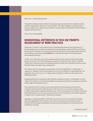 HR Corner – continued from page 6

“Productivity depends on the ability of a company to get the most out of its employees in line
with the organization’s objectives,” notes Boucher. “The right workplace can shape culture,
promote collaboration, inspire ideas, respond to trends, improve performance, build retention
and grow the bottom line.”
This article courtesy of BLR.

GENERATIONAL DIFFERENCES IN TECH USE PROMPTS
REASSESSMENT OF WORK PRACTICES
Generation Y workers, more astute in their technology skills than any prior age group, are
forcing employers to reevaluate how they hire, train, and equip current and future workforces.
These were the ﬁndings of a new study, Generational Research on Technology and its Impact in
the Workplace, just released by CompTIA, the nonproﬁt association for the information
technology (IT) industry.
“In the next 5 to 10 years, Gen Y will completely dominate the workforce the way that Baby
Boomers once did,” says Todd Thibodeaux, president and chief executive oﬃcer, CompTIA.
“Generation Y has been raised in technology and they consider their aptitude for tech as a value
that they bring to the table when seeking a job.”
Two-thirds of Gen Y respondents assessed their own technology skills as “cutting edge” or
“upper tier.” Similarly, Gen Y’s expectations for tech in the workplace are quite high. Also, “an
employer’s tech ‘savvy-ness’ is very high on their checklist on whether to take a job or not,”
Thibodeaux noted.
Roughly half of survey respondents described their employer as either “cutting edge” or in the
“upper tier” in their use of technology. Slightly less (42 percent) put their companies somewhere
in the middle of the adoption curve.
Three-quarters of Gen Y workers used a smart phone for work purposes in the last year
compared with 37 percent of Baby Boomers. Other devices more prevalent among younger
workers include tablets, laptops and GPS systems. Gen Y also considers social media a work tool,
while Baby Boomers see it as more of a personal tool. “Factors like these may require employers
to adapt to Gen Y’s expectations,” Thibodeaux remarked.
Adapting to a younger workforce will likely extend into the areas of training. E-learning is
especially appealing to Gen Y workers, who want to be autonomous in how they choose to
interact with technology, deciding their own pace and not being forced to interrupt normal
workﬂow for training.
continued on page 8

7

Willis North America • 9/13

 