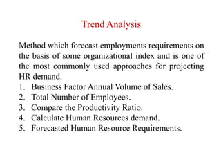 Trend Analysis
Method which forecast employments requirements on
the basis of some organizational index and is one of
the most commonly used approaches for projecting
HR demand.
1. Business Factor Annual Volume of Sales.
2. Total Number of Employees.
3. Compare the Productivity Ratio.
4. Calculate Human Resources demand.
5. Forecasted Human Resource Requirements.
 