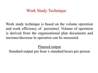 Work Study Technique
Work study technique is based on the volume operation
and work efficiency of personnel. Volume of operation
is derived from the organizational plan documents and
increase/decrease in operation can be measured.
Planned output
Standard output per hour x standard hours per person
 