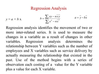 Regression Analysis
Regression analysis identifies the movement of two or
more inter-related series. It is used to measure the
changes in a variable as a result of changes in other
variables. Regression analysis determines the
relationship between Y variables such as the number of
employees and X variables such as service delivery by
actually measuring the relationship that existed in the
past. Use of the method begins with a series of
observation each costing of a value for the Y variable
plus a value for each X variable.
y = a + b x




 22
xnx
yxnxy
b xbya 
 