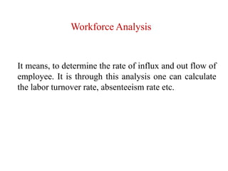 Workforce Analysis
It means, to determine the rate of influx and out flow of
employee. It is through this analysis one can calculate
the labor turnover rate, absenteeism rate etc.
 