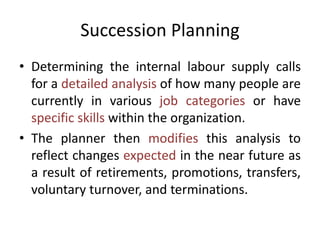 Succession Planning
• Determining the internal labour supply calls
for a detailed analysis of how many people are
currently in various job categories or have
specific skills within the organization.
• The planner then modifies this analysis to
reflect changes expected in the near future as
a result of retirements, promotions, transfers,
voluntary turnover, and terminations.
 