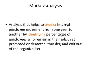 Markov analysis
• Analysis that helps to predict internal
employee movement from one year to
another by identifying percentages of
employees who remain in their jobs, get
promoted or demoted, transfer, and exit out
of the organization
 