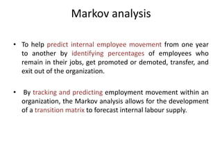 Markov analysis
• To help predict internal employee movement from one year
to another by identifying percentages of employees who
remain in their jobs, get promoted or demoted, transfer, and
exit out of the organization.
• By tracking and predicting employment movement within an
organization, the Markov analysis allows for the development
of a transition matrix to forecast internal labour supply.
 