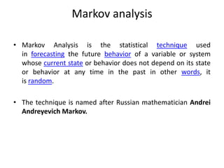 Markov analysis
• Markov Analysis is the statistical technique used
in forecasting the future behavior of a variable or system
whose current state or behavior does not depend on its state
or behavior at any time in the past in other words, it
is random.
• The technique is named after Russian mathematician Andrei
Andreyevich Markov.
 
