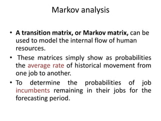 Markov analysis
• A transition matrix, or Markov matrix, can be
used to model the internal flow of human
resources.
• These matrices simply show as probabilities
the average rate of historical movement from
one job to another.
• To determine the probabilities of job
incumbents remaining in their jobs for the
forecasting period.
 