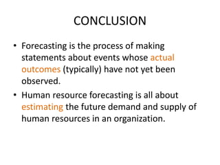 CONCLUSION
• Forecasting is the process of making
statements about events whose actual
outcomes (typically) have not yet been
observed.
• Human resource forecasting is all about
estimating the future demand and supply of
human resources in an organization.
 