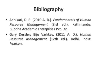 Bibilography
• Adhikari, D. R. (2010 A. D.). Fundamentals of Human
Resource Management (3rd ed.). Kathmandu:
Buddha Academic Enterprises Pvt. Ltd.
• Gary Dessler; Biju Varkkey. (2011 A. D.). Human
Resource Management (12th ed.). Delhi, India:
Pearson.
 