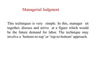 Managerial Judgment
This techniques is very simple. In this, manager sit
together, discuss and arrive at a figure which would
be the future demand for labor. The technique may
involve a ‘bottom-to-top’ or ‘top-to-bottom’ approach.
 