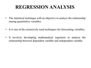 REGRESSION ANALYSIS
• The statistical technique with an objective to analyse the relationship
among quantitative variables.
• It is one of the extensively used techniques for forecasting variables.
• It involves developing mathematical equations to analyze the
relationship between dependant variable and independent variable.
 
