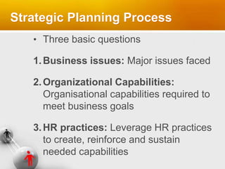 Strategic Planning Process
• Three basic questions
1.Business issues: Major issues faced
2.Organizational Capabilities:
Organisational capabilities required to
meet business goals
3.HR practices: Leverage HR practices
to create, reinforce and sustain
needed capabilities
 