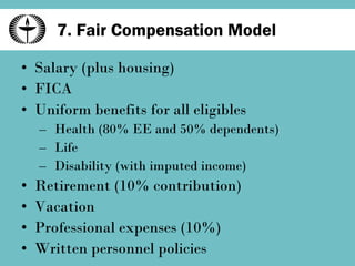 7. Fair Compensation Model Salary (plus housing) FICA Uniform benefits for all eligibles Health (80% EE and 50% dependents) Life Disability (with imputed income) Retirement (10% contribution) Vacation Professional expenses (10%) Written personnel policies 