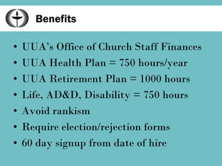 Benefits UUA’s Office of Church Staff Finances UUA Health Plan = 750 hours/year UUA Retirement Plan = 1000 hours Life, AD&D, Disability = 750 hours Avoid rankism Require election/rejection forms 60 day signup from date of hire 