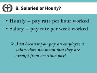 8. Salaried or Hourly? Hourly = pay rate per hour worked Salary = pay rate per week worked Just because you pay an employee a salary does not mean that they are exempt from overtime pay! 