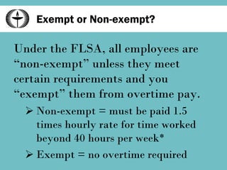 Exempt or Non-exempt? Under the FLSA, all employees are “non-exempt” unless they meet certain requirements and you “exempt” them from overtime pay. Non-exempt = must be paid 1.5 times hourly rate for time worked beyond 40 hours per week* Exempt = no overtime required 