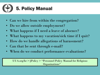 5. Policy Manual Can we hire from within the congregation? Do we allow outside employment? What happens if I need a leave of absence? What happens to my vacation/sick time if I quit? How do we handle allegations of harassment? Can that be sent through e-mail? When do we conduct performance evaluations? UUA.org/hr > §Policy > “Personnel Policy Manual for Religious Organizations” 