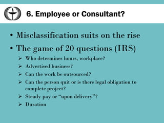 6. Employee or Consultant? Misclassification suits on the rise The game of 20 questions (IRS) Who determines hours, workplace? Advertised business? Can the work be outsourced? Can the person quit or is there legal obligation to complete project? Steady pay or “upon delivery”? Duration 