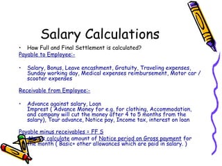 Salary Calculations
• How Full and Final Settlement is calculated?
Payable to Employee:-
• Salary, Bonus, Leave encashment, Gratuity, Traveling expenses,
Sunday working day, Medical expenses reimbursement, Motor car /
scooter expenses
Receivable from Employee:-
• Advance against salary, Loan
Imprest ( Advance Money for e.g. for clothing, Accommodation,
and company will cut the money after 4 to 5 months from the
salary), Tour advance, Notice pay, Income tax, interest on loan
Payable minus receivables = FF S
• Always calculate amount of Notice period on Gross payment for
the month ( Basic+ other allowances which are paid in salary. )
 
