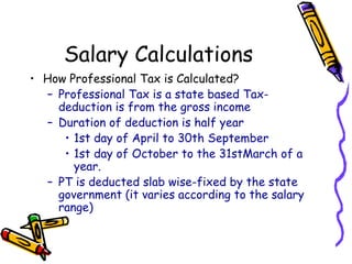 Salary Calculations
• How Professional Tax is Calculated?
– Professional Tax is a state based Tax-
deduction is from the gross income
– Duration of deduction is half year
• 1st day of April to 30th September
• 1st day of October to the 31stMarch of a
year.
– PT is deducted slab wise-fixed by the state
government (it varies according to the salary
range)
 