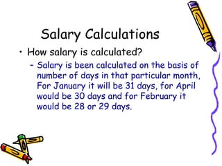 Salary Calculations
• How salary is calculated?
– Salary is been calculated on the basis of
number of days in that particular month,
For January it will be 31 days, for April
would be 30 days and for February it
would be 28 or 29 days.
 
