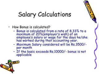 Salary Calculations
• How Bonus is calculated?
– Bonus is calculated from a rate of 8.33% to a
maximum of 20%(employer’s wish) of an
employee’s salary or wage for the days he/she
has worked during that accounting year.
– Maximum Salary considered will be Rs.3500/-
per month
– If the basic exceeds Rs.10000/- bonus is not
applicable
 