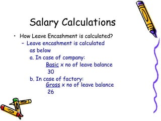 Salary Calculations
• How Leave Encashment is calculated?
– Leave encashment is calculated
as below
a. In case of company:
Basic x no of leave balance
30
b. In case of factory:
Gross x no of leave balance
26
 