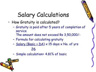 Salary Calculations
• How Gratuity is calculated?
– Gratuity is paid after 5 years of completion of
service
The amount does not exceed Rs 3,50,000/-
– Formula for calculating gratuity
– Salary (Basic + DA) x 15 days x No. of yrs
26
– Simple calculation= 4.81% of basic
 
