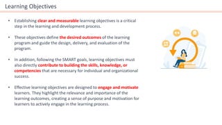 Learning Objectives
• Establishing clear and measurable learning objectives is a critical
step in the learning and development process.
• These objectives define the desired outcomes of the learning
program and guide the design, delivery, and evaluation of the
program.
• In addition, following the SMART goals, learning objectives must
also directly contribute to building the skills, knowledge, or
competencies that are necessary for individual and organizational
success.
• Effective learning objectives are designed to engage and motivate
learners. They highlight the relevance and importance of the
learning outcomes, creating a sense of purpose and motivation for
learners to actively engage in the learning process.
 