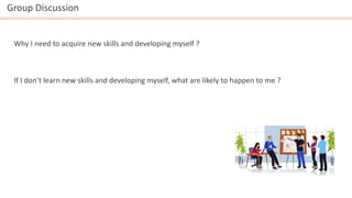 If I don’t learn new skills and developing myself, what are likely to happen to me ?
Why I need to acquire new skills and developing myself ?
Group Discussion
 