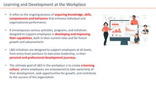 Learning and Development at the Workplace
• It refers to the ongoing process of acquiring knowledge, skills,
competencies and behaviors that enhance individual and
organizational performance.
• It encompasses various activities, programs, and initiatives
designed to support employees in developing and improving
their capabilities, both in their current roles and for future
growth and advancement.
• L&D initiatives are designed to support employees at all levels,
from entry-level positions to executive leadership, in their
personal and professional development journeys..
• The ultimate goal of L&D in the workplace is to create a learning
culture, where employees are empowered to take ownership of
their development, seek opportunities for growth, and contribute
to the success of the organization.
 
