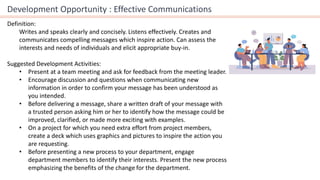 Development Opportunity : Effective Communications
Definition:
Writes and speaks clearly and concisely. Listens effectively. Creates and
communicates compelling messages which inspire action. Can assess the
interests and needs of individuals and elicit appropriate buy-in.
Suggested Development Activities:
• Present at a team meeting and ask for feedback from the meeting leader.
• Encourage discussion and questions when communicating new
information in order to confirm your message has been understood as
you intended.
• Before delivering a message, share a written draft of your message with
a trusted person asking him or her to identify how the message could be
improved, clarified, or made more exciting with examples.
• On a project for which you need extra effort from project members,
create a deck which uses graphics and pictures to inspire the action you
are requesting.
• Before presenting a new process to your department, engage
department members to identify their interests. Present the new process
emphasizing the benefits of the change for the department.
 